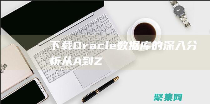 下載 Oracle 數(shù)據(jù)庫的深入分析：從 A 到 Z (下載oracle必須創(chuàng)建賬戶嗎)